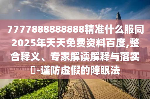 7777888888888精準(zhǔn)什么服同2025年天天免費資料百度,整合釋義、專家解讀解釋與落實?-謹(jǐn)防虛假的障眼法