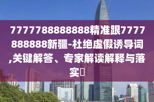 7777788888888精準(zhǔn)跟7777888888新疆-杜絕虛假誘導(dǎo)詞,關(guān)鍵解答、專家解讀解釋與落實?