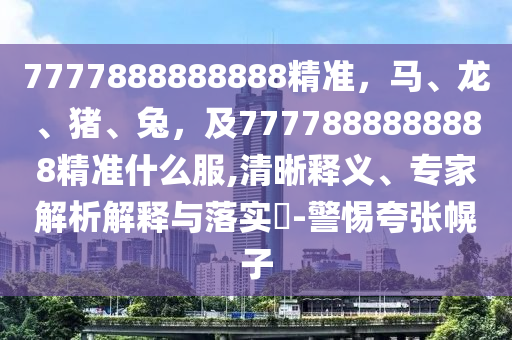 7777888888888精準(zhǔn)，馬、龍、豬、兔，及7777888888888精準(zhǔn)什么服,清晰釋義、專家解析解釋與落實?-警惕夸張幌子