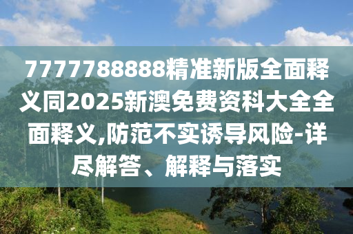 7777788888精準(zhǔn)新版全面釋義同2025新澳免費(fèi)資科大全全面釋義,防范不實(shí)誘導(dǎo)風(fēng)險(xiǎn)-詳盡解答、解釋與落實(shí)