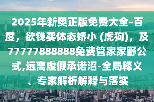 2025年新奧正版免費大全-百度，欲錢買體態(tài)嬌小 (虎狗)，及77777888888免費管家家野公式,遠(yuǎn)離虛假承諾沼-全局釋義、專家解析解釋與落實