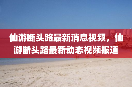 仙游斷頭路最新消息視頻，仙游斷頭路最新動態(tài)視頻報道